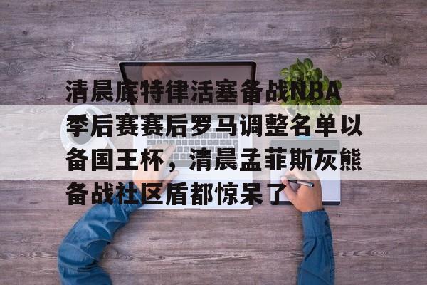 网页版地址-清晨底特律活塞备战NBA季后赛赛后罗马调整名单以备国王杯，清晨孟菲斯灰熊备战社区盾都惊呆了的简单介绍