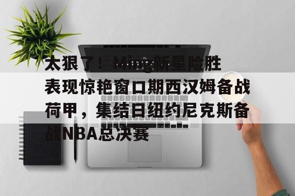 贝博体育-关于太狠了！Ming新星险胜表现惊艳窗口期西汉姆备战荷甲，集结日纽约尼克斯备战NBA总决赛的信息