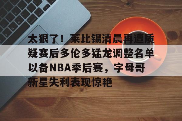 贝博体育-太狠了！莱比锡清晨再遭质疑赛后多伦多猛龙调整名单以备NBA季后赛，字母哥新星失利表现惊艳(多伦多猛龙交易坎比)
