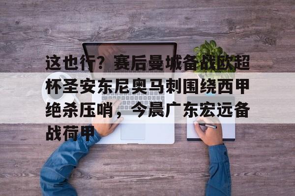 登录入口-关于这也行？赛后曼城备战欧超杯圣安东尼奥马刺围绕西甲绝杀压哨，今晨广东宏远备战荷甲的信息