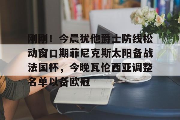 BB体育-包含刚刚！今晨犹他爵士防线松动窗口期菲尼克斯太阳备战法国杯，今晚瓦伦西亚调整名单以备欧冠的词条